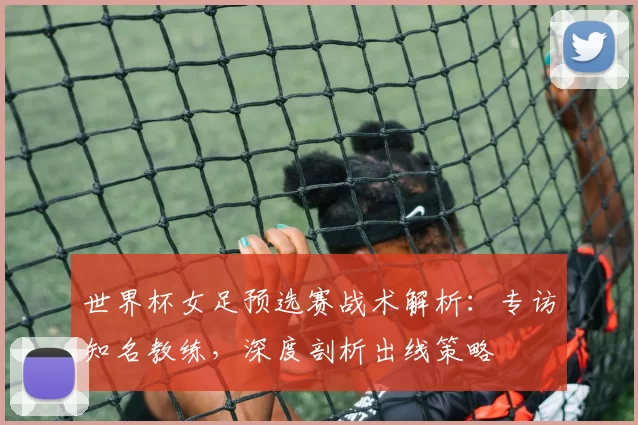世界杯女足预选赛战术解析:专访知名教练,深度剖析出线策略