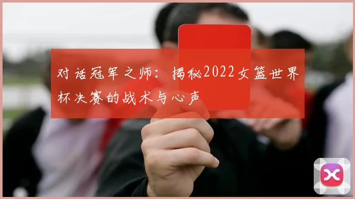 对话冠军之师：揭秘2022女篮世界杯决赛的战术与心声