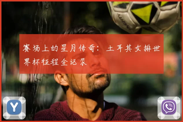 赛场上的星月传奇：土耳其女排世界杯征程全记录